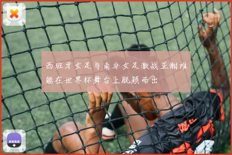 西班牙女足与南非女足激战正酣谁能在世界杯舞台上脱颖而出