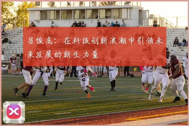 吕俊虎：在科技创新浪潮中引领未来发展的新生力量