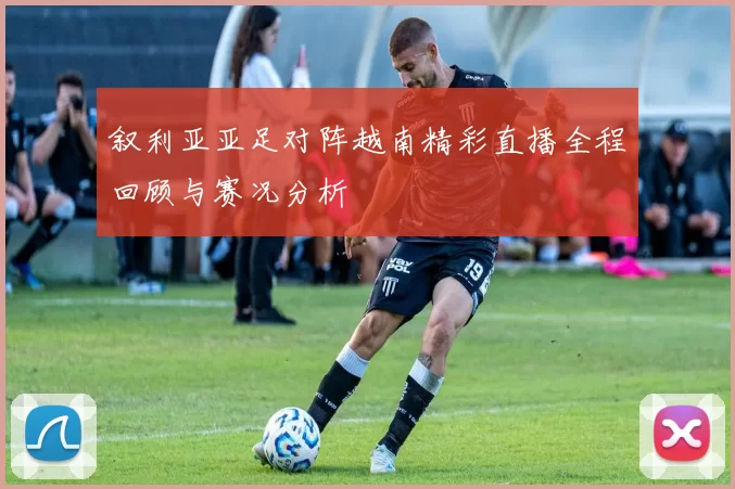 叙利亚亚足对阵越南精彩直播全程回顾与赛况分析