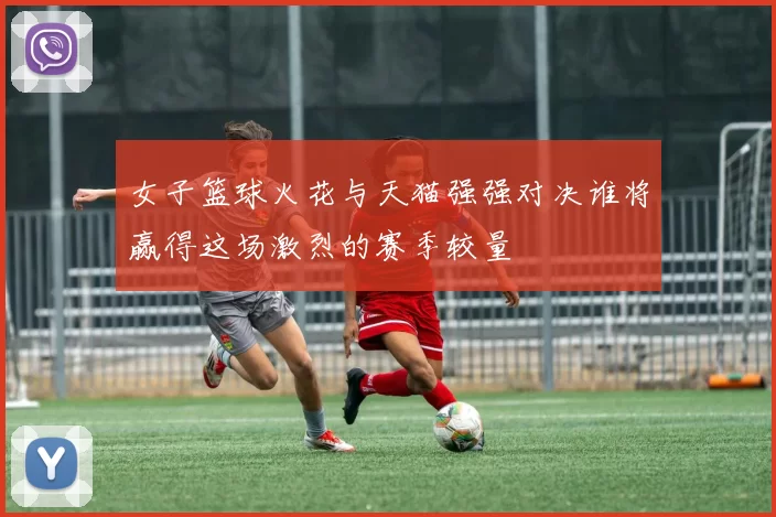 女子篮球火花与天猫强强对决谁将赢得这场激烈的赛季较量