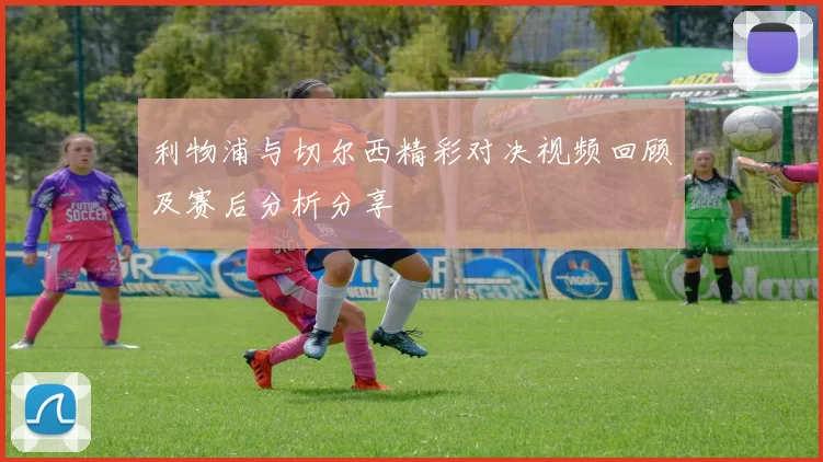 利物浦与切尔西精彩对决视频回顾及赛后分析分享