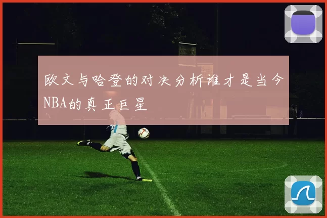 欧文与哈登的对决分析谁才是当今NBA的真正巨星