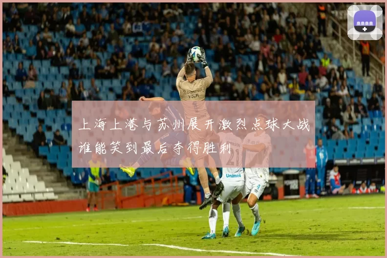 上海上港与苏州展开激烈点球大战谁能笑到最后夺得胜利